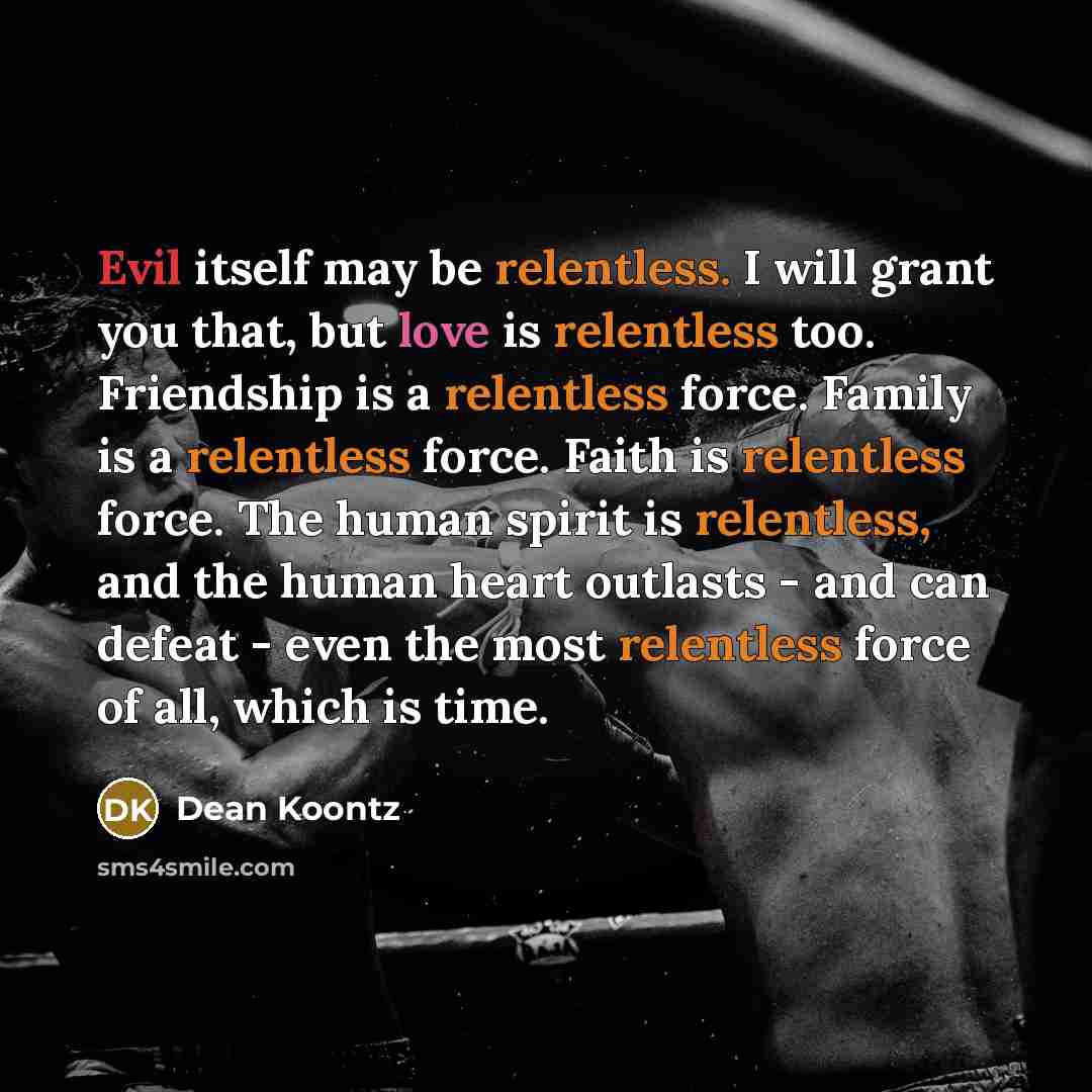 “Evil itself may be relentless. I will grant you that, but love is relentless too. Friendship is a relentless force. Family is a relentless force. Faith is relentless force. The human spirit is relentless, and the human heart outlasts - and can defeat - even the most relentless force of all, which…” quote by Dean Koontz