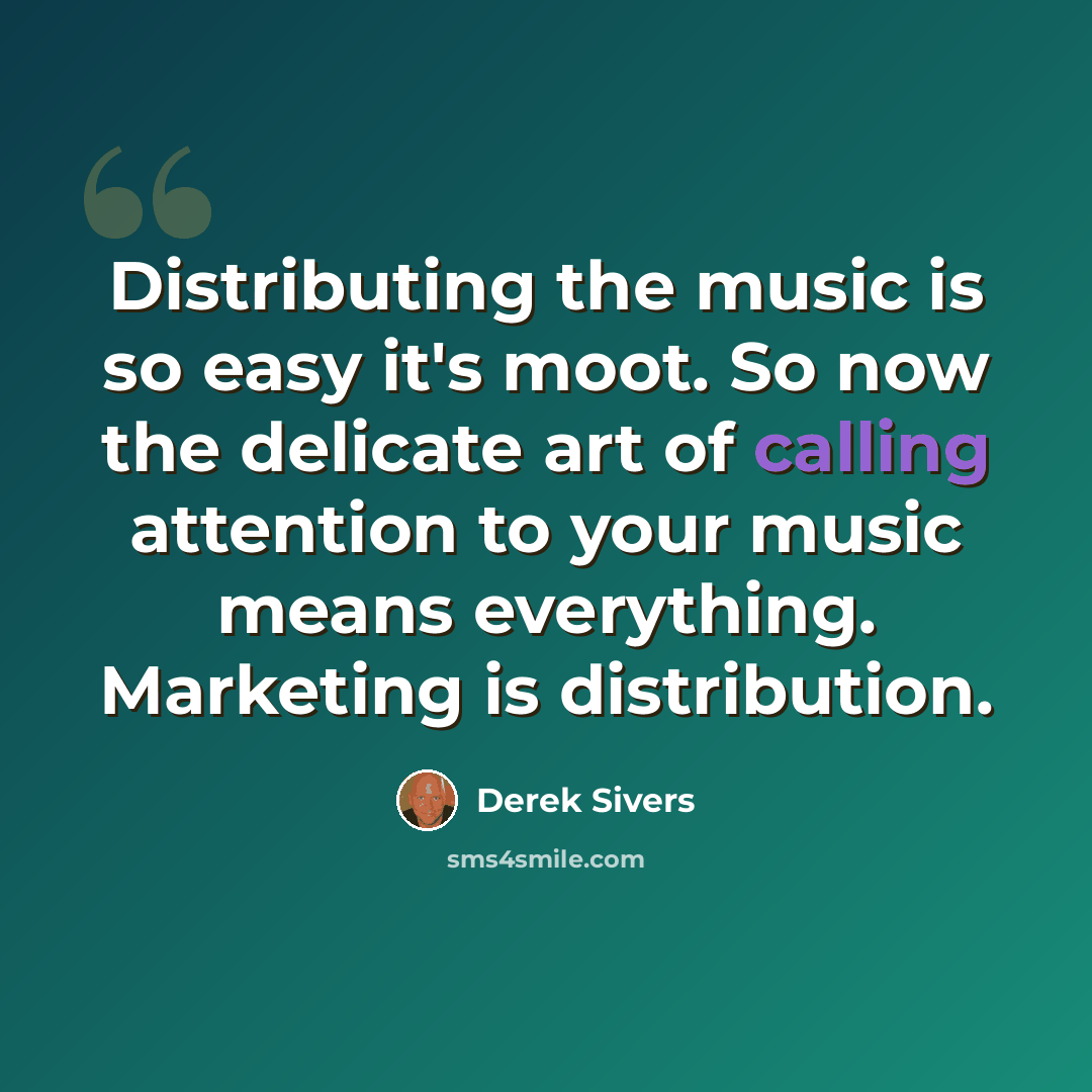 “Distributing the music is so easy it's moot. So now the delicate art of calling attention to your music means everything. Marketing is distribution.” quote by Derek Sivers