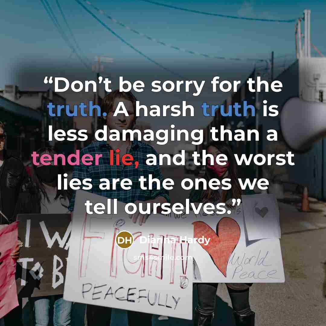 “Don’t be sorry for the truth. A harsh truth is less damaging than a tender lie, and the worst lies are the ones we tell ourselves.” quote by Dianna Hardy