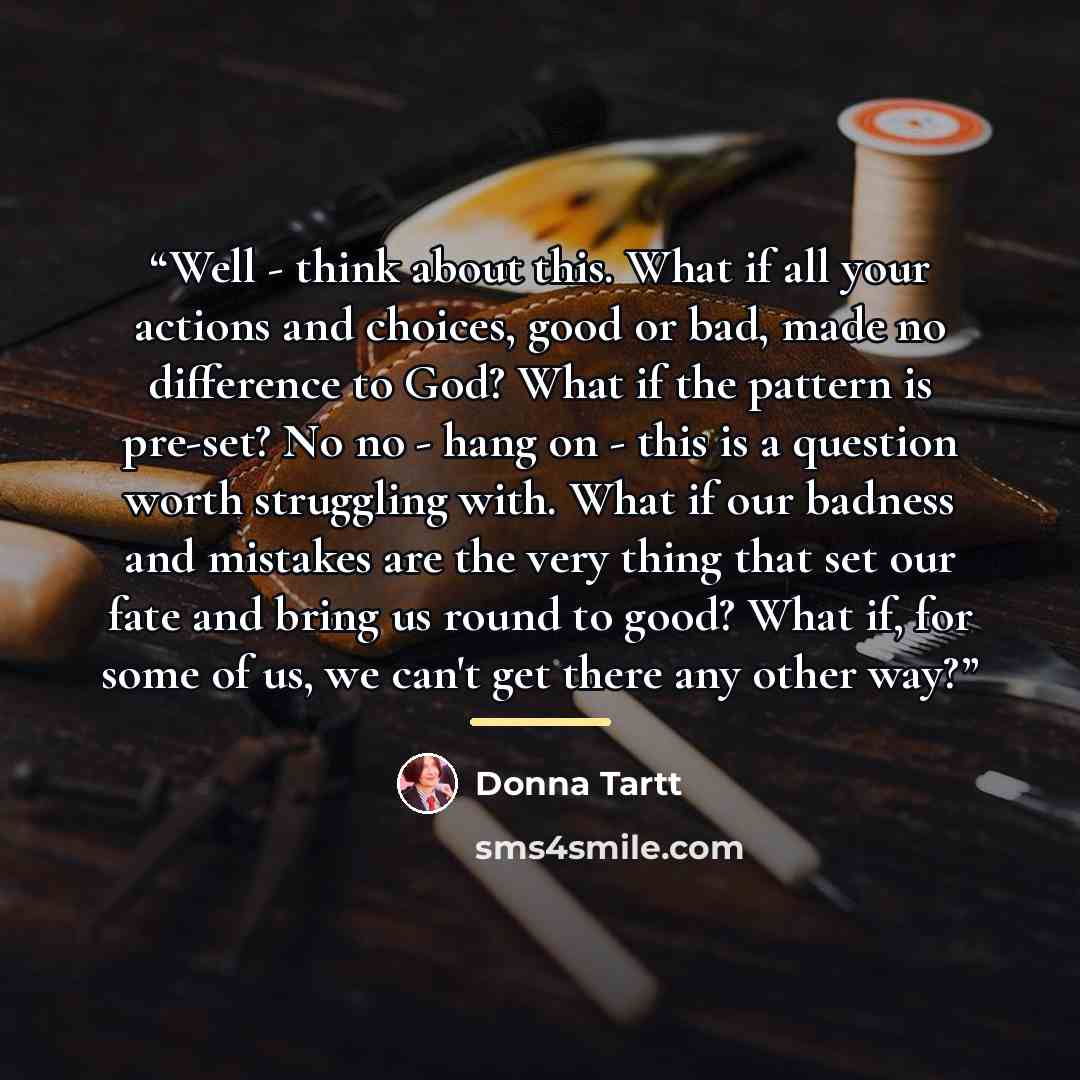 “Well - think about this. What if all your actions and choices, good or bad, made no difference to God? What if the pattern is pre-set? No no - hang on - this is a question worth struggling with. What if our badness and mistakes are the very thing that set our fate and bring us round to good? What…” quote by Donna Tartt
