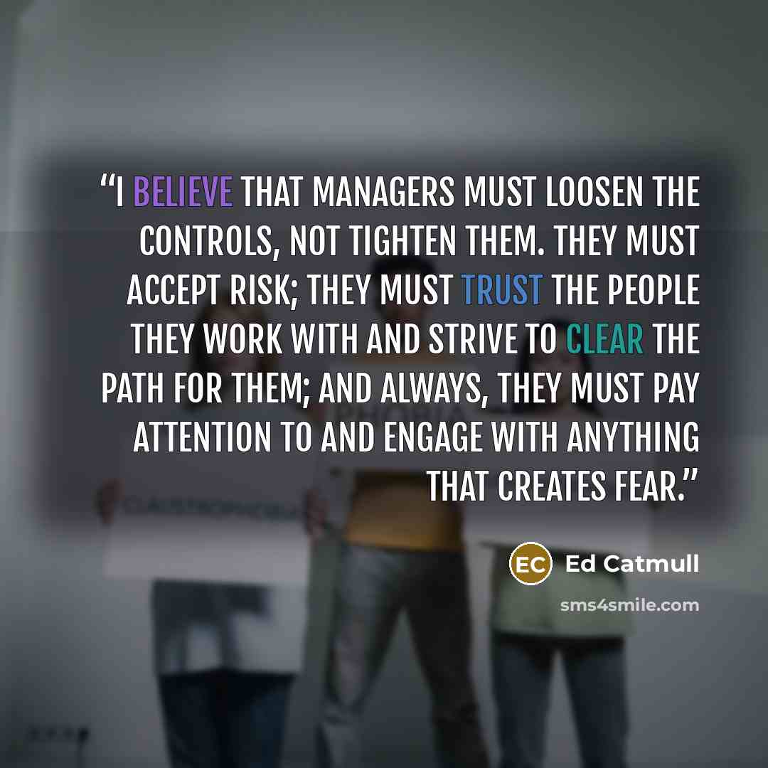 “I believe that managers must loosen the controls, not tighten them. They must accept risk; they must trust the people they work with and strive to clear the path for them; and always, they must pay attention to and engage with anything that creates fear.” quote by Ed Catmull
