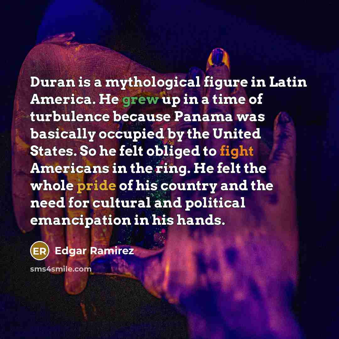 “Duran is a mythological figure in Latin America. He grew up in a time of turbulence because Panama was basically occupied by the United States. So he felt obliged to fight Americans in the ring. He felt the whole pride of his country and the need for cultural and political emancipation in his hands.” quote by Edgar Ramirez