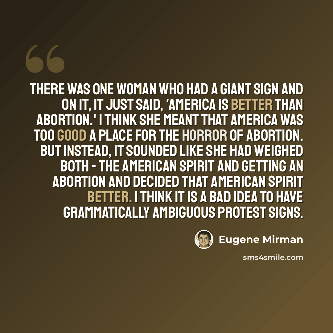 “There was one woman who had a giant sign and on it, it just said, 'America Is Better Than Abortion.' I think she meant that America was too good a place for the horror of abortion. But instead, it sounded like she had weighed both - the American spirit and getting an abortion and decided that…” quote by Eugene Mirman