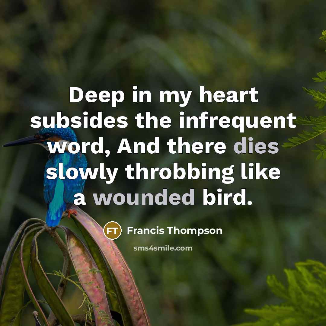“Deep in my heart subsides the infrequent word, And there dies slowly throbbing like a wounded bird.” quote by Francis Thompson