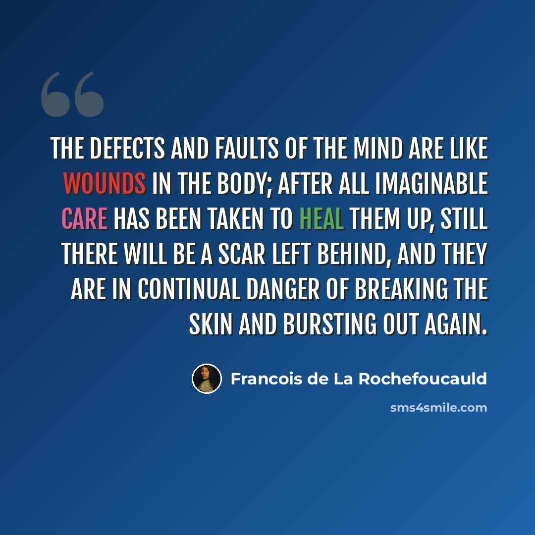 “The defects and faults of the mind are like wounds in the body; after all imaginable care has been taken to heal them up, still there will be a scar left behind, and they are in continual danger of breaking the skin and bursting out again.” quote by Francois de La Rochefoucauld