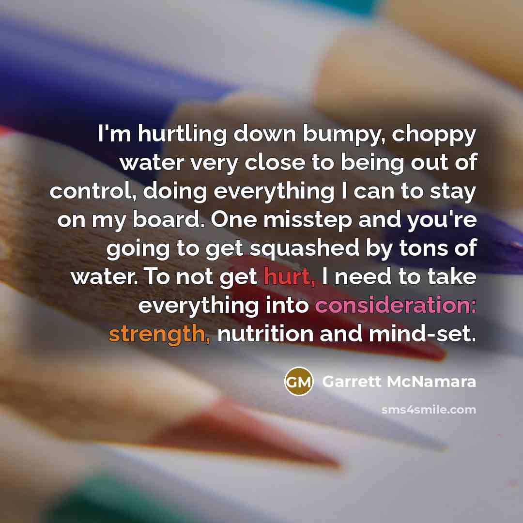 “I'm hurtling down bumpy, choppy water very close to being out of control, doing everything I can to stay on my board. One misstep and you're going to get squashed by tons of water. To not get hurt, I need to take everything into consideration: strength, nutrition and mind-set.” quote by Garrett McNamara