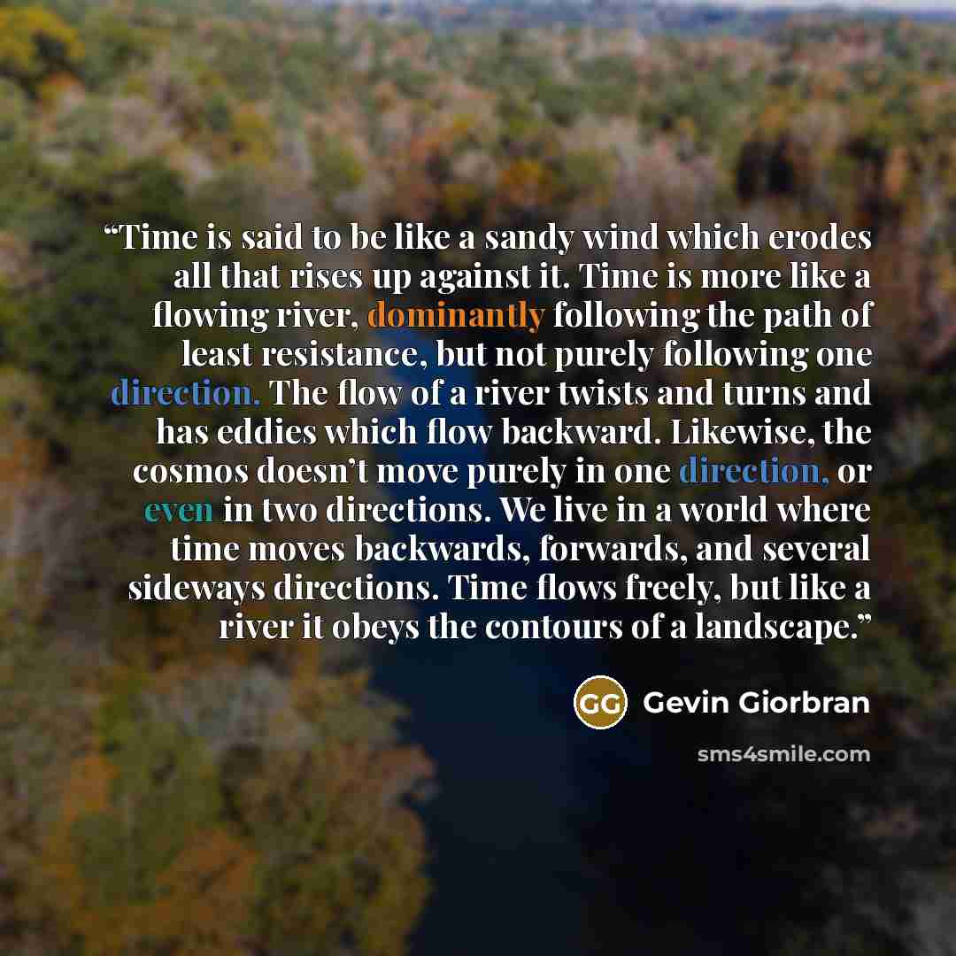 “Time is said to be like a sandy wind which erodes all that rises up against it. Time is more like a flowing river, dominantly following the path of least resistance, but not purely following one direction. The flow of a river twists and turns and has eddies which flow backward. Likewise, the…” quote by Gevin Giorbran