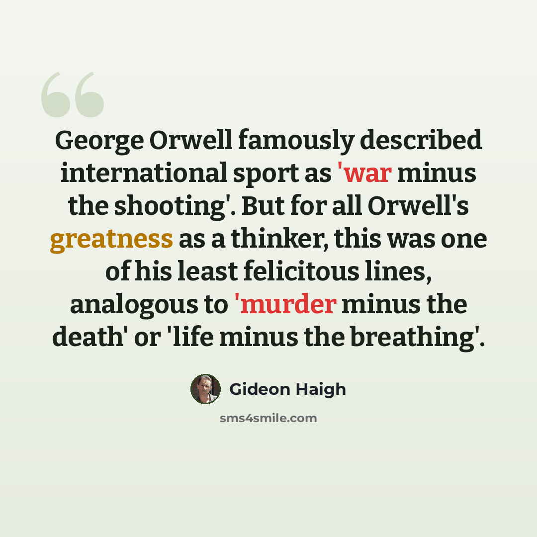 “George Orwell famously described international sport as 'war minus the shooting'. But for all Orwell's greatness as a thinker, this was one of his least felicitous lines, analogous to 'murder minus the death' or 'life minus the breathing'.” quote by Gideon Haigh