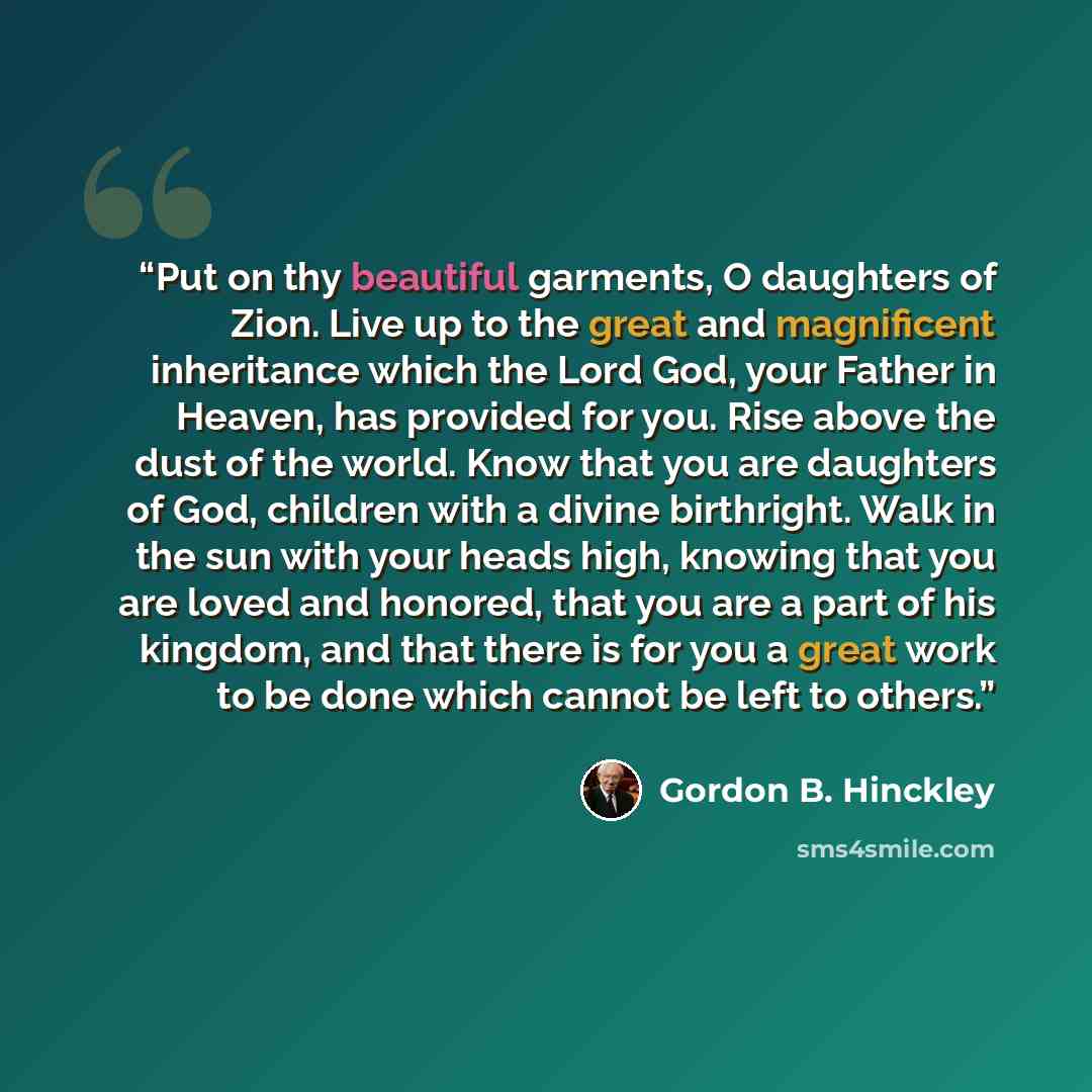 “Put on thy beautiful garments, O daughters of Zion. Live up to the great and magnificent inheritance which the Lord God, your Father in Heaven, has provided for you. Rise above the dust of the world. Know that you are daughters of God, children with a divine birthright. Walk in the sun with your…” quote by Gordon B. Hinckley