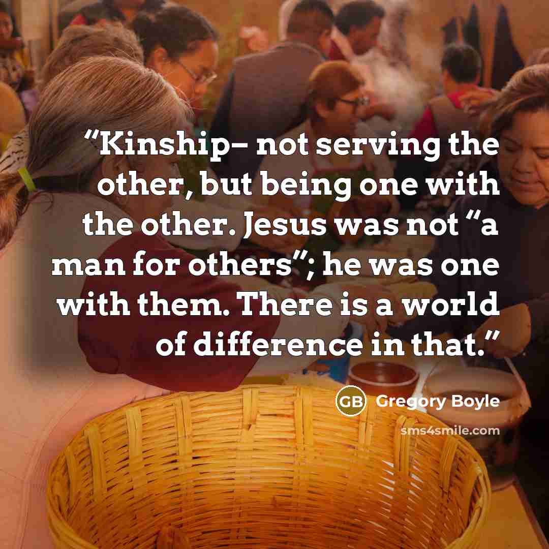 “Kinship– not serving the other, but being one with the other. Jesus was not “a man for others”; he was one with them. There is a world of difference in that.” quote by Gregory Boyle