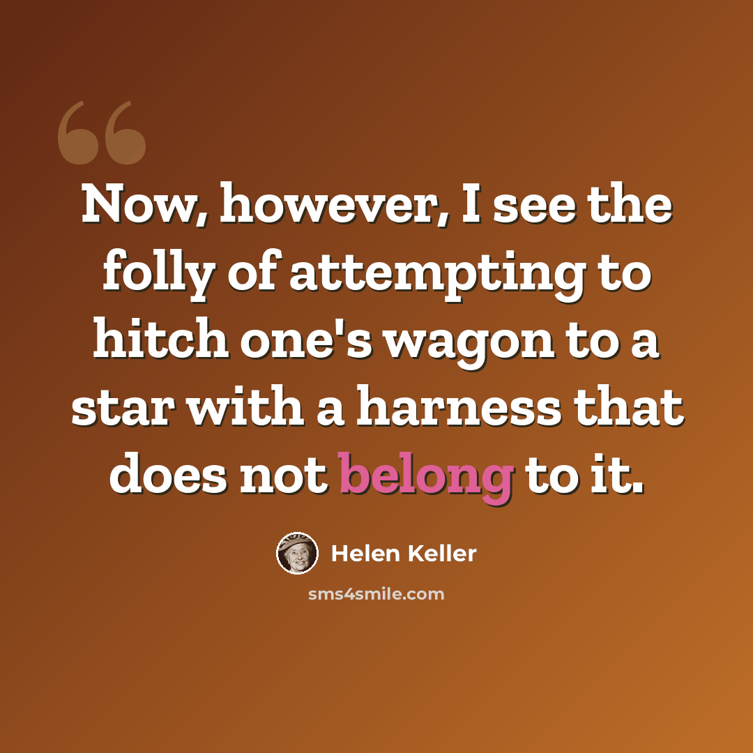 “Now, however, I see the folly of attempting to hitch one's wagon to a star with a harness that does not belong to it.” quote by Helen Keller