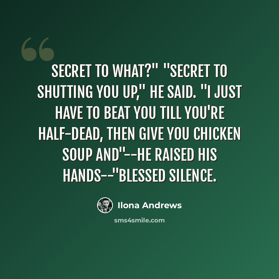 “Secret to what?" "Secret to shutting you up," he said. "I just have to beat you till you're half-dead, then give you chicken soup and"--he raised his hands--"blessed silence.” quote by Ilona Andrews