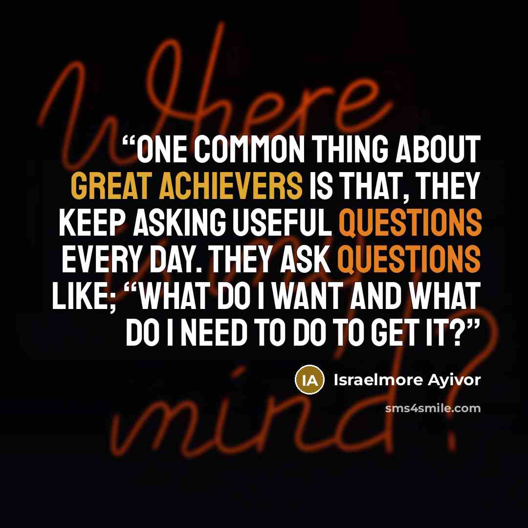 “One common thing about great achievers is that, they keep asking useful questions every day. They ask questions like; “What do I want and what do I need to do to get it?” quote by Israelmore Ayivor