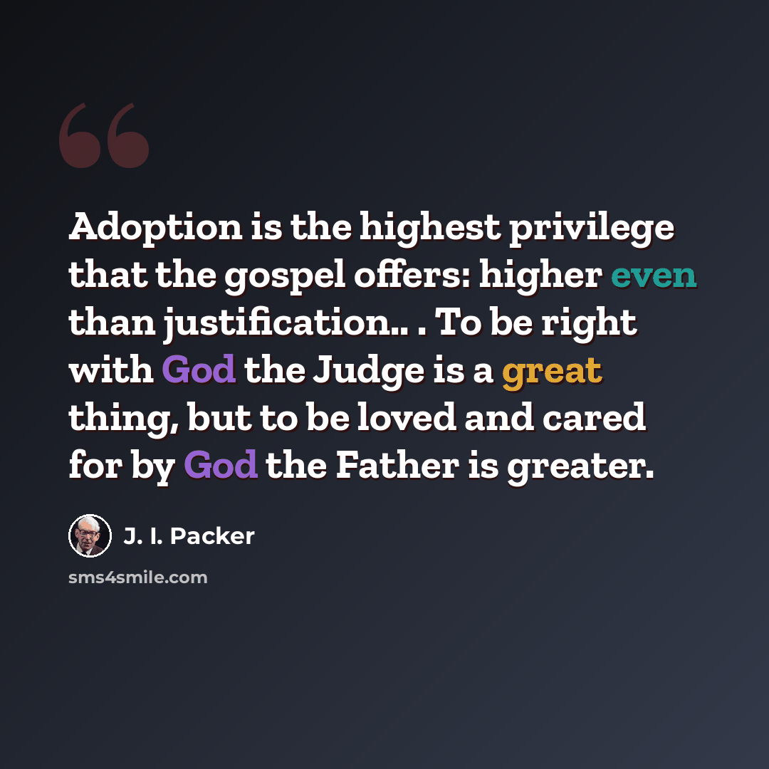 “Adoption is the highest privilege that the gospel offers: higher even than justification.. . To be right with God the Judge is a great thing, but to be loved and cared for by God the Father is greater.” quote by J. I. Packer
