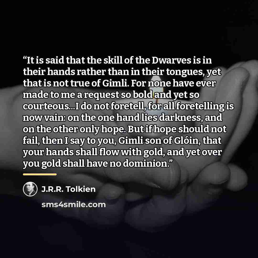 “It is said that the skill of the Dwarves is in their hands rather than in their tongues, yet that is not true of Gimli. For none have ever made to me a request so bold and yet so courteous...I do not foretell, for all foretelling is now vain: on the one hand lies darkness, and on the other only…” quote by J.R.R. Tolkien