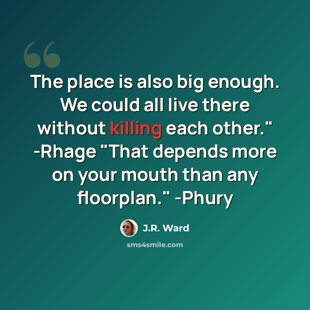 “The place is also big enough. We could all live there without killing each other." -Rhage "That depends more on your mouth than any floorplan." -Phury” quote by J.R. Ward