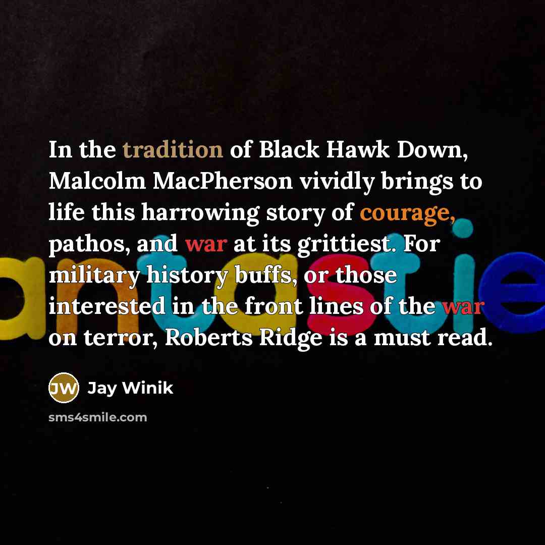 “In the tradition of Black Hawk Down, Malcolm MacPherson vividly brings to life this harrowing story of courage, pathos, and war at its grittiest. For military history buffs, or those interested in the front lines of the war on terror, Roberts Ridge is a must read.” quote by Jay Winik