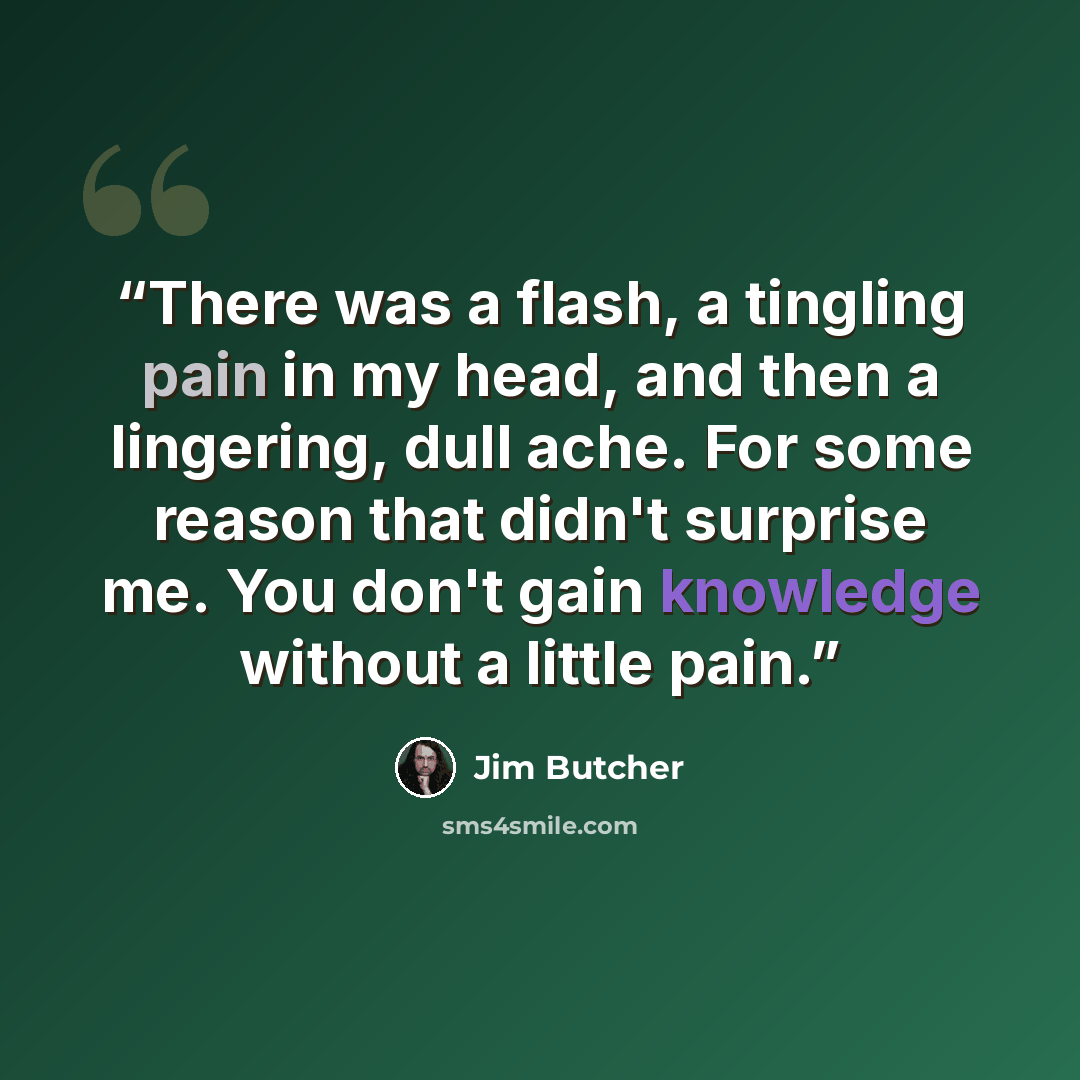 “There was a flash, a tingling pain in my head, and then a lingering, dull ache. For some reason that didn't surprise me. You don't gain knowledge without a little pain.” quote by Jim Butcher