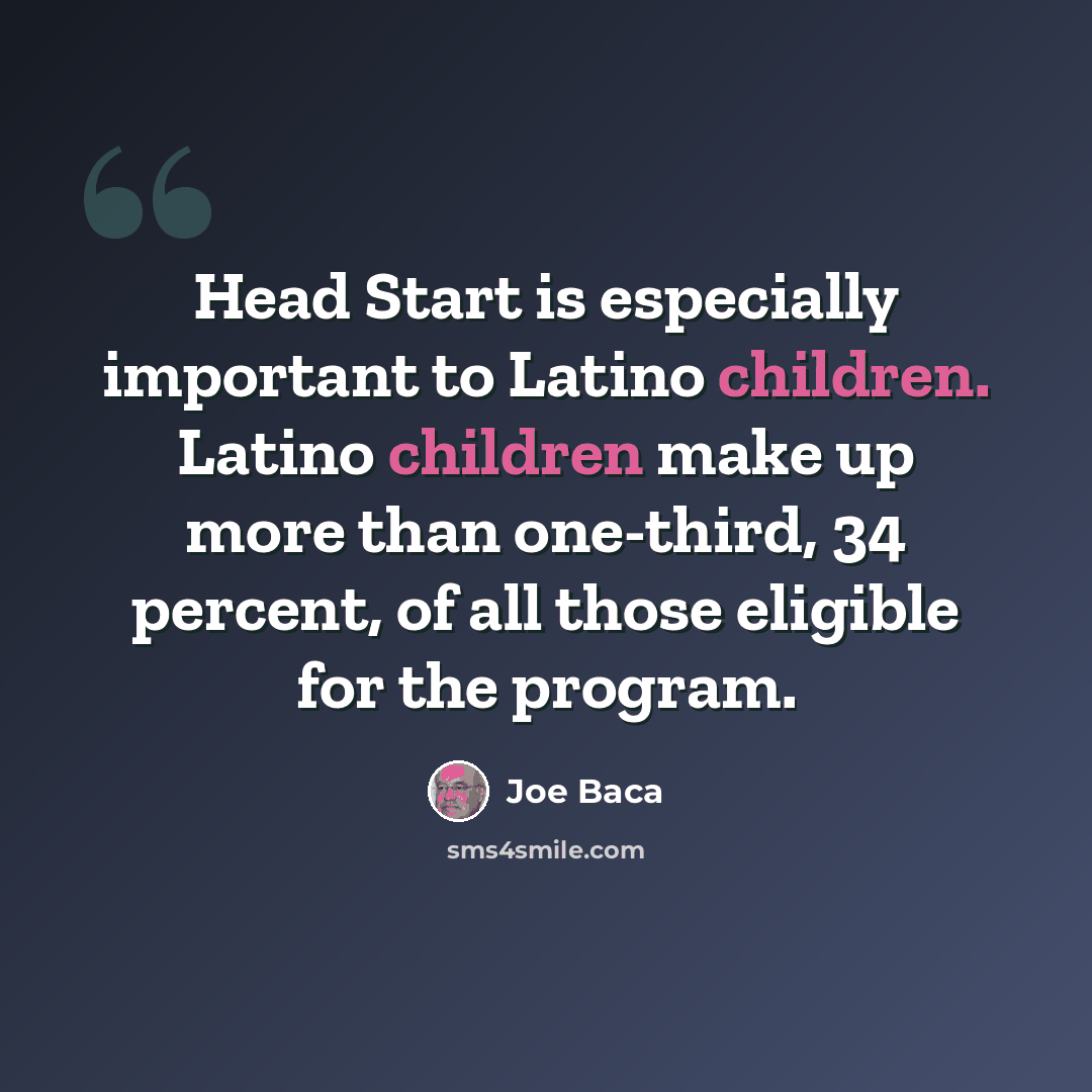 “Head Start is especially important to Latino children. Latino children make up more than one-third, 34 percent, of all those eligible for the program.” quote by Joe Baca