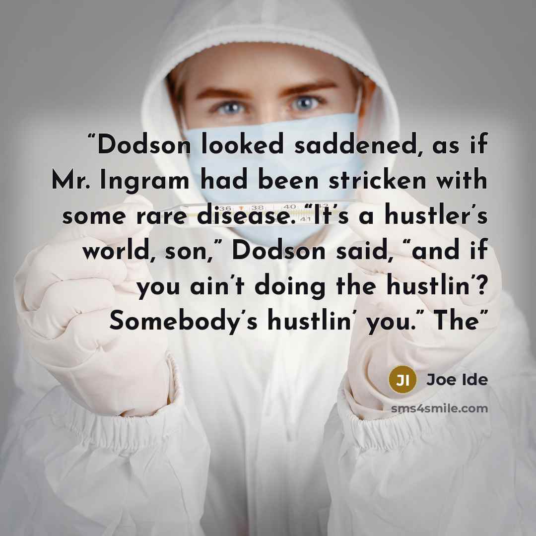 “Dodson looked saddened, as if Mr. Ingram had been stricken with some rare disease. “It’s a hustler’s world, son,” Dodson said, “and if you ain’t doing the hustlin’? Somebody’s hustlin’ you.” The” quote by Joe Ide