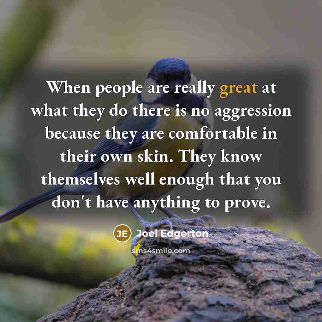 “When people are really great at what they do there is no aggression because they are comfortable in their own skin. They know themselves well enough that you don't have anything to prove.” quote by Joel Edgerton