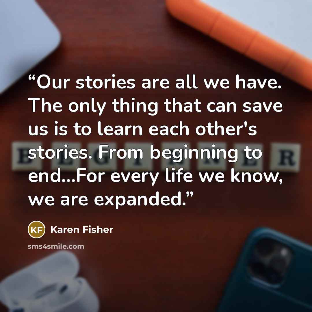 “Our stories are all we have. The only thing that can save us is to learn each other's stories. From beginning to end…For every life we know, we are expanded.” quote by Karen Fisher