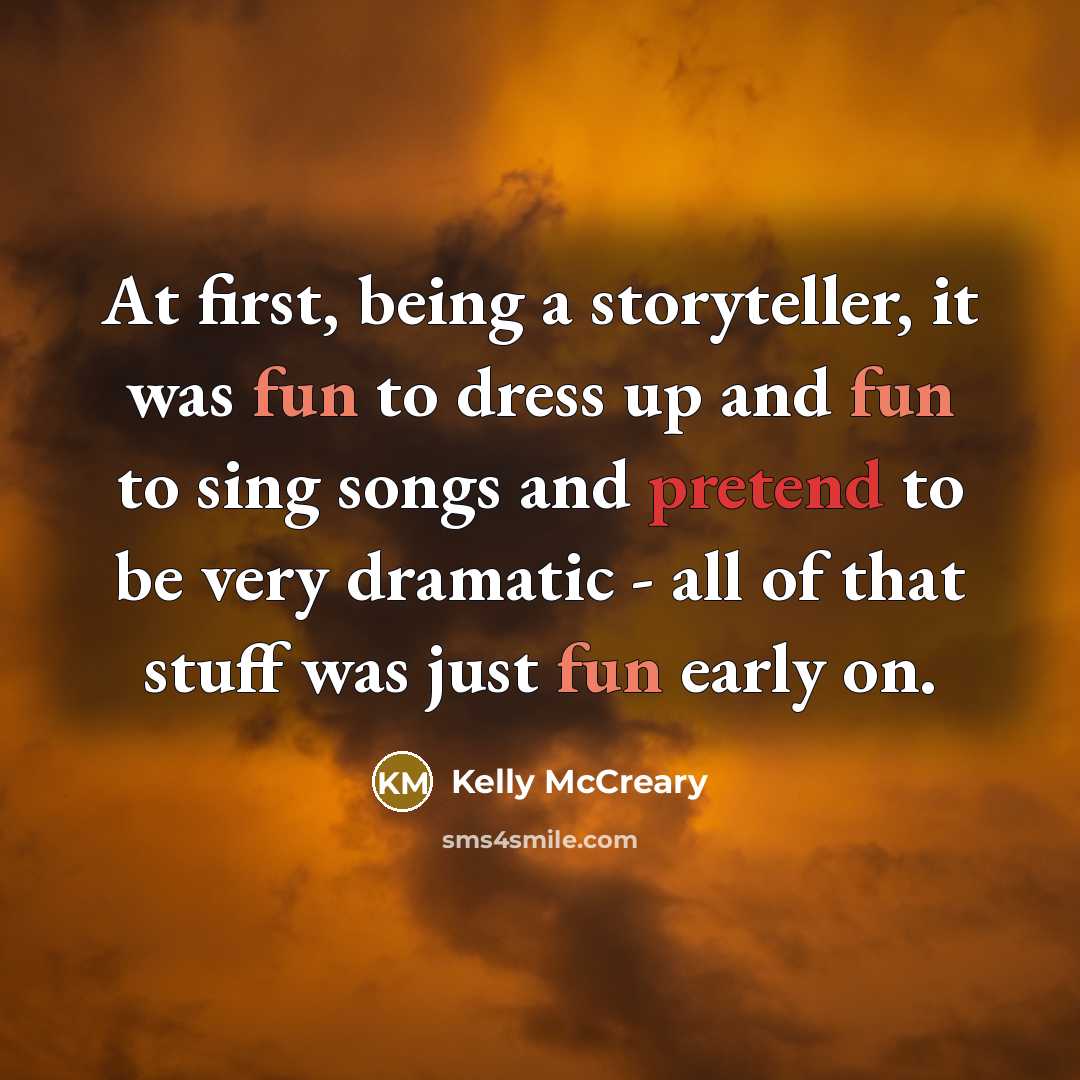 “At first, being a storyteller, it was fun to dress up and fun to sing songs and pretend to be very dramatic - all of that stuff was just fun early on.” quote by Kelly McCreary