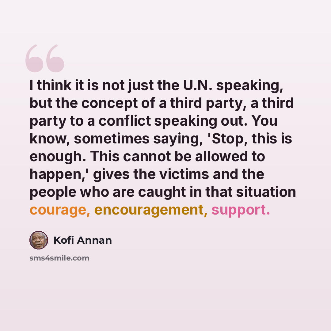 “I think it is not just the U.N. speaking, but the concept of a third party, a third party to a conflict speaking out. You know, sometimes saying, 'Stop, this is enough. This cannot be allowed to happen,' gives the victims and the people who are caught in that situation courage, encouragement…” quote by Kofi Annan