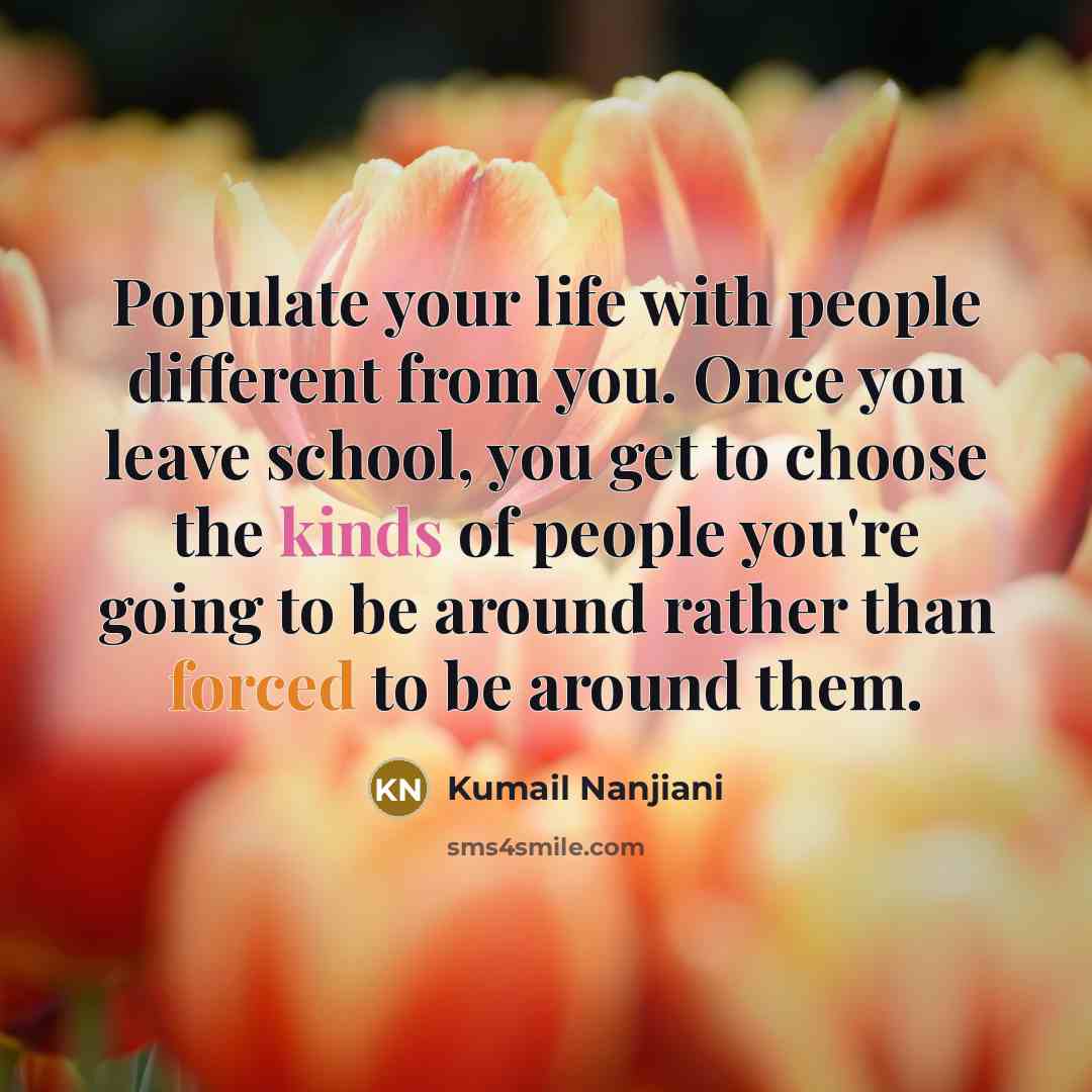 “Populate your life with people different from you. Once you leave school, you get to choose the kinds of people you're going to be around rather than forced to be around them.” quote by Kumail Nanjiani