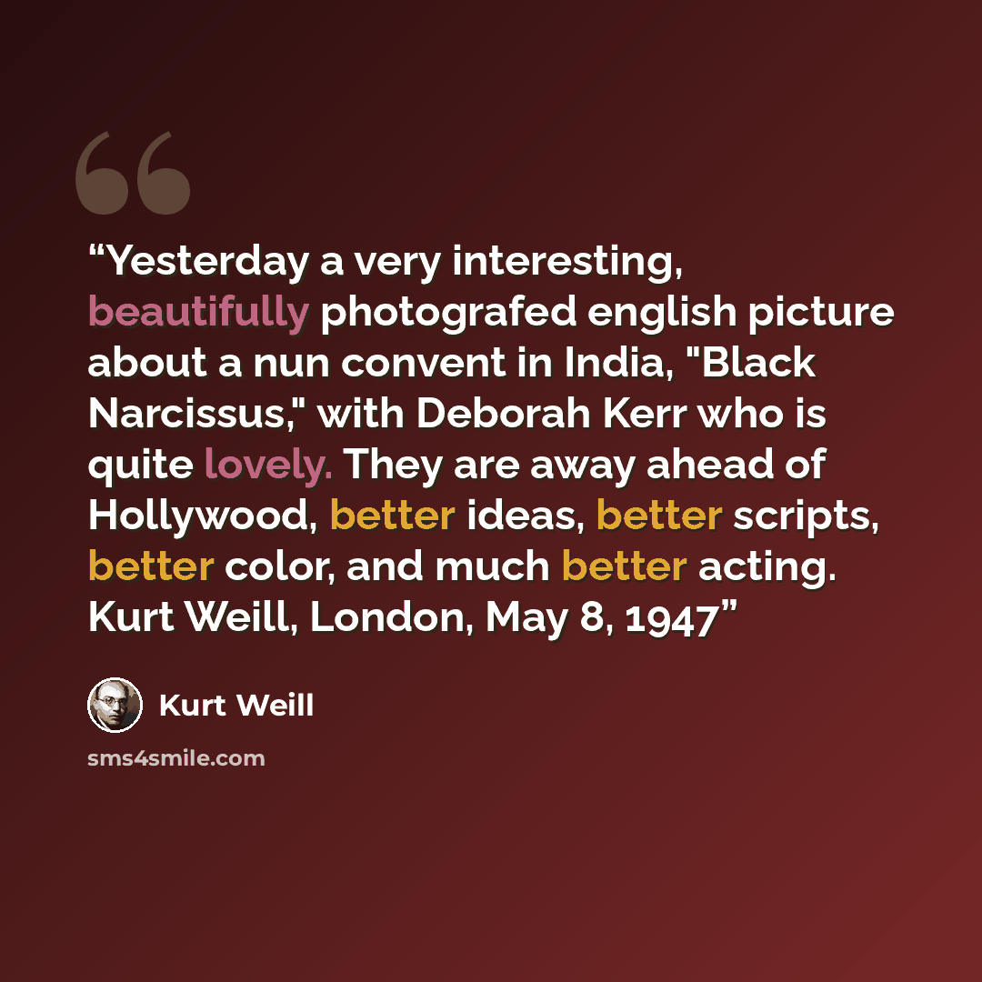“Yesterday a very interesting, beautifully photografed english picture about a nun convent in India, "Black Narcissus," with Deborah Kerr who is quite lovely. They are away ahead of Hollywood, better ideas, better scripts, better color, and much better acting. Kurt Weill, London, May 8, 1947” quote by Kurt Weill
