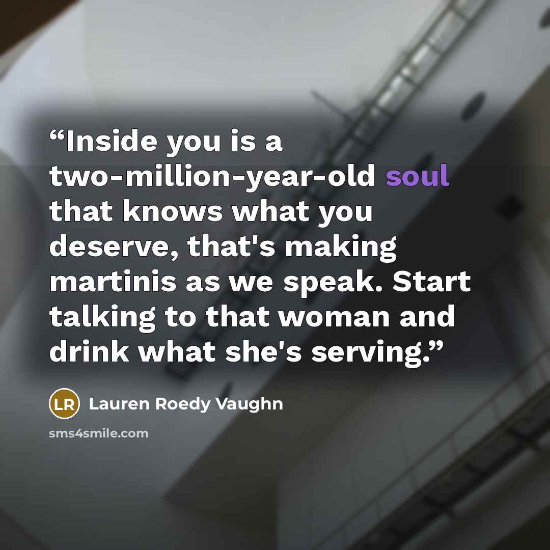 “Inside you is a two-million-year-old soul that knows what you deserve, that's making martinis as we speak. Start talking to that woman and drink what she's serving.” quote by Lauren Roedy Vaughn