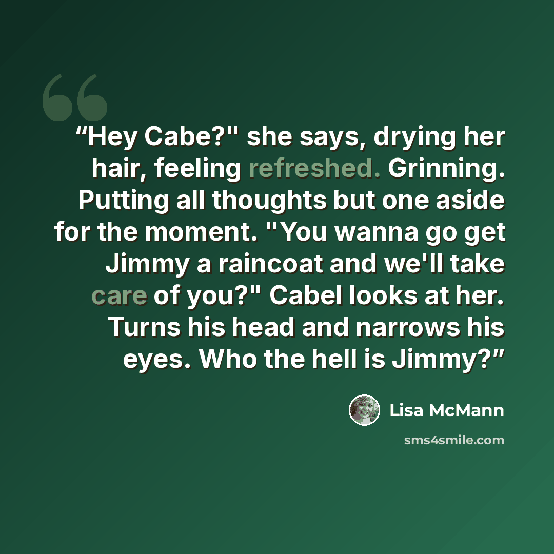 “Hey Cabe?" she says, drying her hair, feeling refreshed. Grinning. Putting all thoughts but one aside for the moment. "You wanna go get Jimmy a raincoat and we'll take care of you?" Cabel looks at her. Turns his head and narrows his eyes. Who the hell is Jimmy?” quote by Lisa McMann