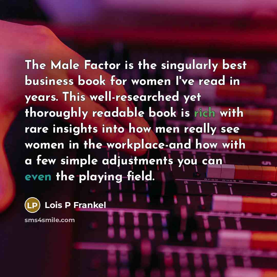 “The Male Factor is the singularly best business book for women I've read in years. This well-researched yet thoroughly readable book is rich with rare insights into how men really see women in the workplace-and how with a few simple adjustments you can even the playing field.” quote by Lois P Frankel