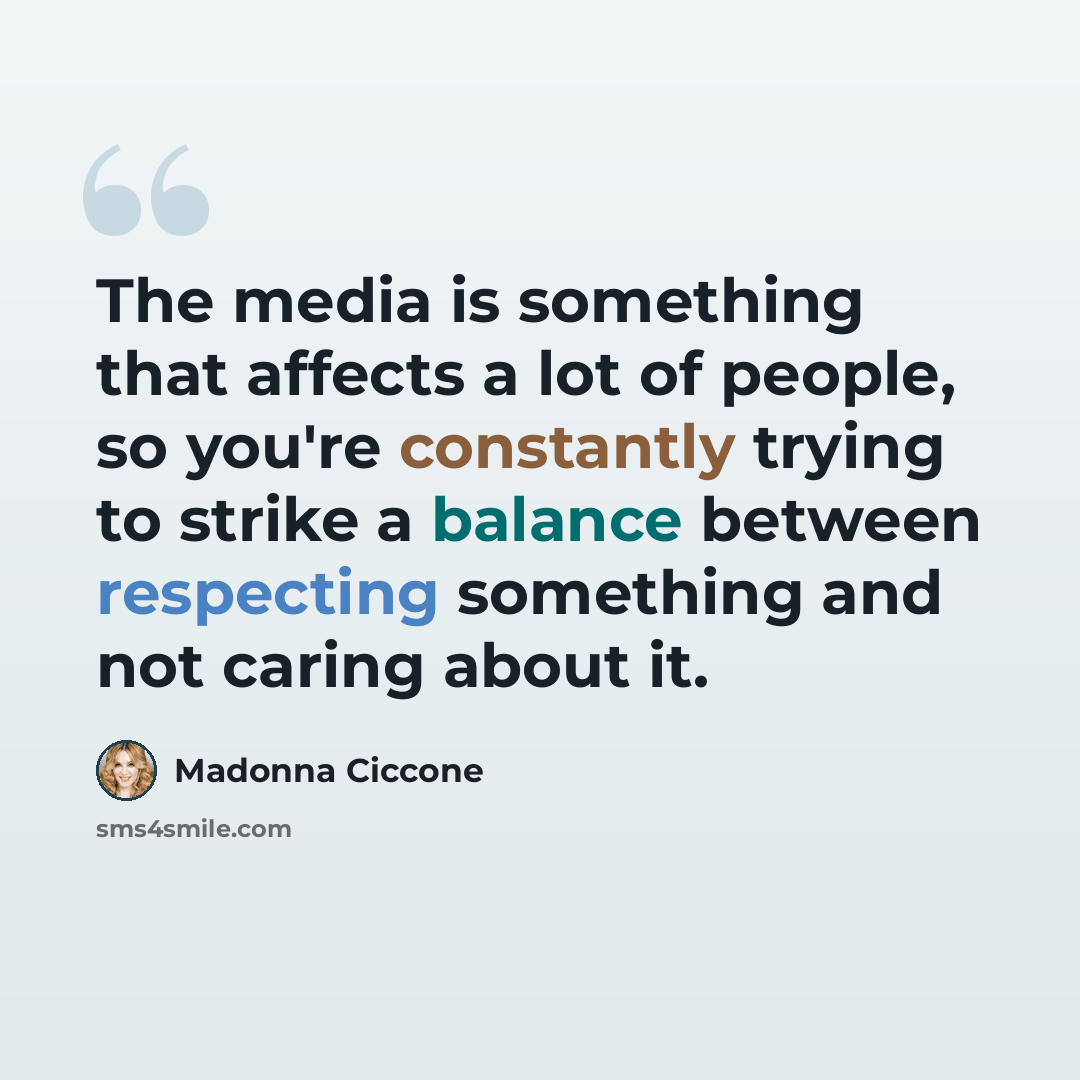 “The media is something that affects a lot of people, so you're constantly trying to strike a balance between respecting something and not caring about it.” quote by Madonna Ciccone