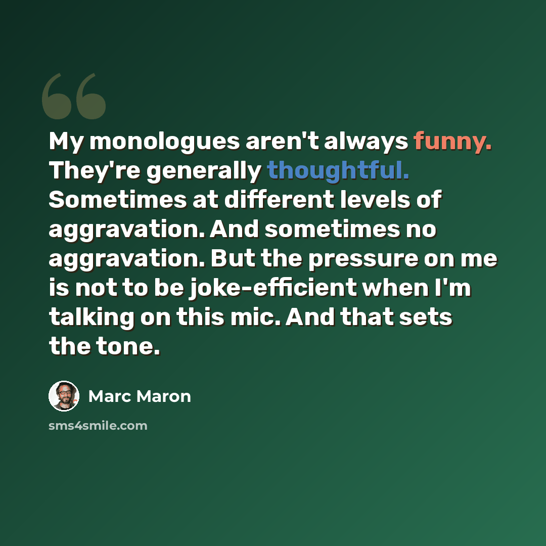 “My monologues aren't always funny. They're generally thoughtful. Sometimes at different levels of aggravation. And sometimes no aggravation. But the pressure on me is not to be joke-efficient when I'm talking on this mic. And that sets the tone.” quote by Marc Maron