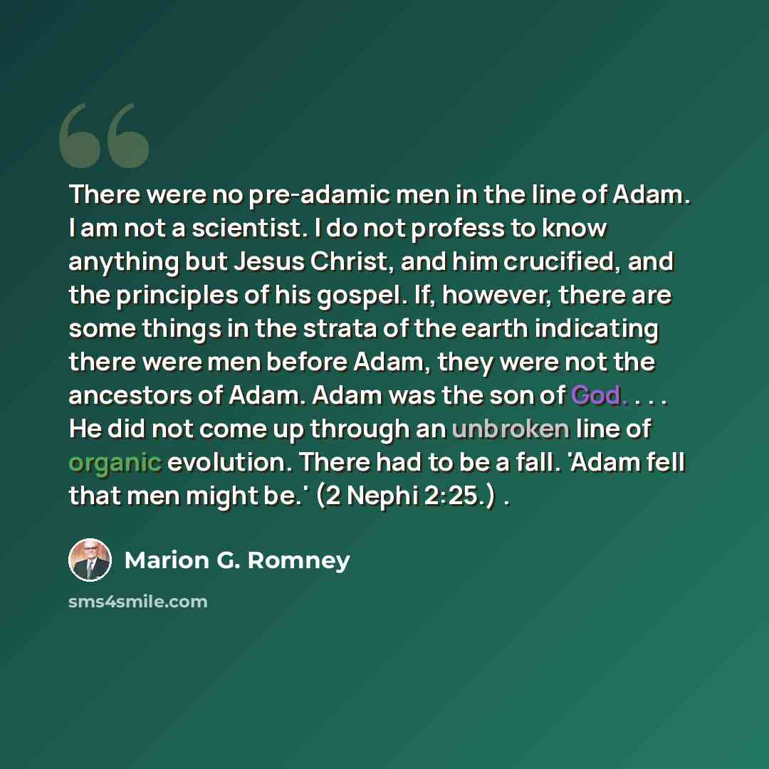 “There were no pre-adamic men in the line of Adam. I am not a scientist. I do not profess to know anything but Jesus Christ, and him crucified, and the principles of his gospel. If, however, there are some things in the strata of the earth indicating there were men before Adam, they were not the…” quote by Marion G. Romney
