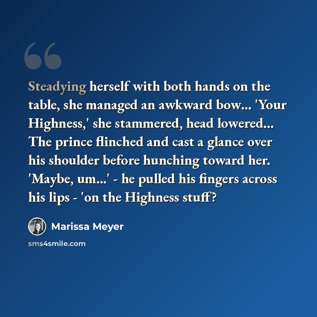 “Steadying herself with both hands on the table, she managed an awkward bow… 'Your Highness,' she stammered, head lowered... The prince flinched and cast a glance over his shoulder before hunching toward her. 'Maybe, um...' - he pulled his fingers across his lips - 'on the Highness stuff?” quote by Marissa Meyer
