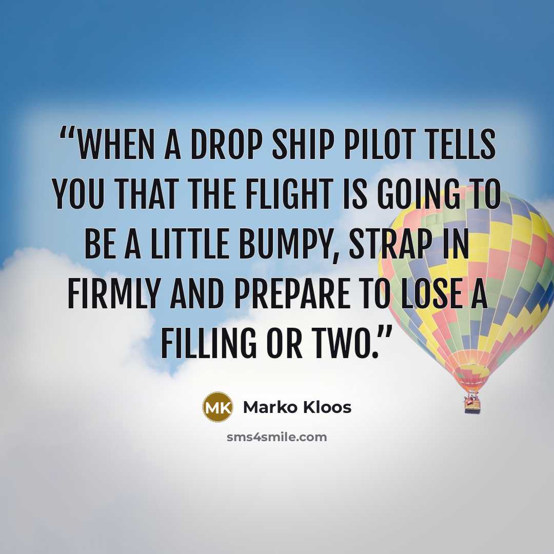 “When a drop ship pilot tells you that the flight is going to be a little bumpy, strap in firmly and prepare to lose a filling or two.” quote by Marko Kloos