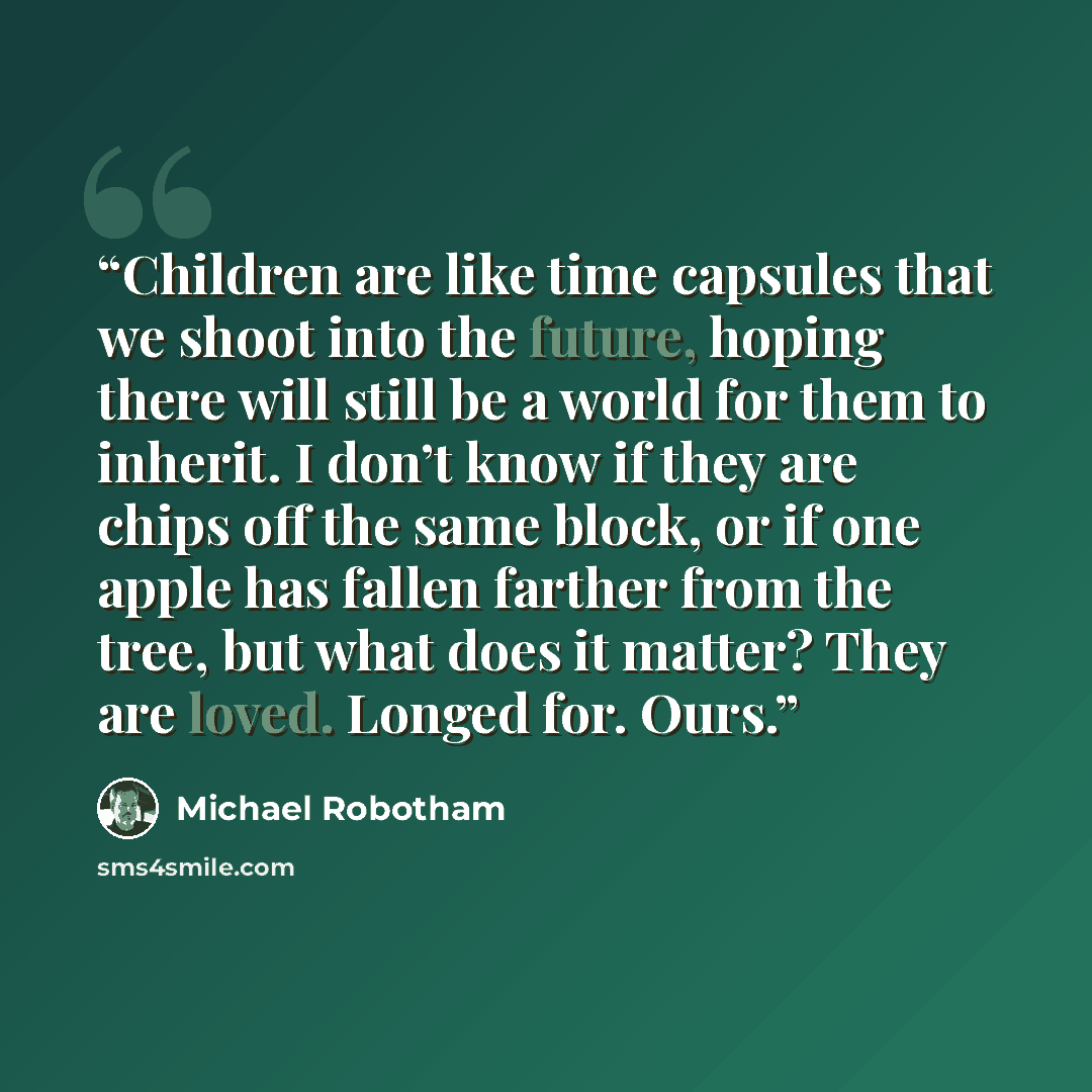 “Children are like time capsules that we shoot into the future, hoping there will still be a world for them to inherit. I don’t know if they are chips off the same block, or if one apple has fallen farther from the tree, but what does it matter? They are loved. Longed for. Ours.” quote by Michael Robotham
