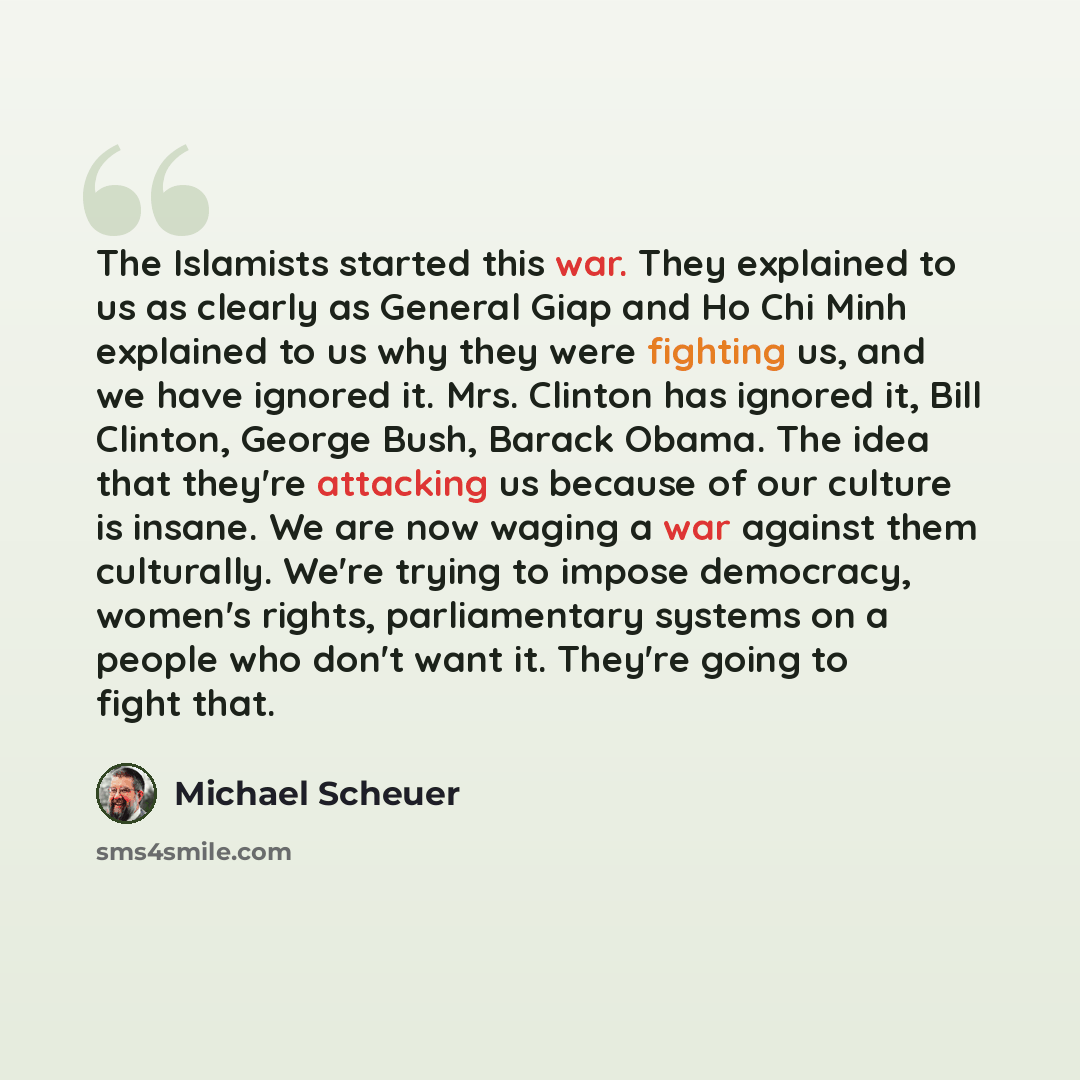 “The Islamists started this war. They explained to us as clearly as General Giap and Ho Chi Minh explained to us why they were fighting us, and we have ignored it. Mrs. Clinton has ignored it, Bill Clinton, George Bush, Barack Obama. The idea that they're attacking us because of our culture is…” quote by Michael Scheuer