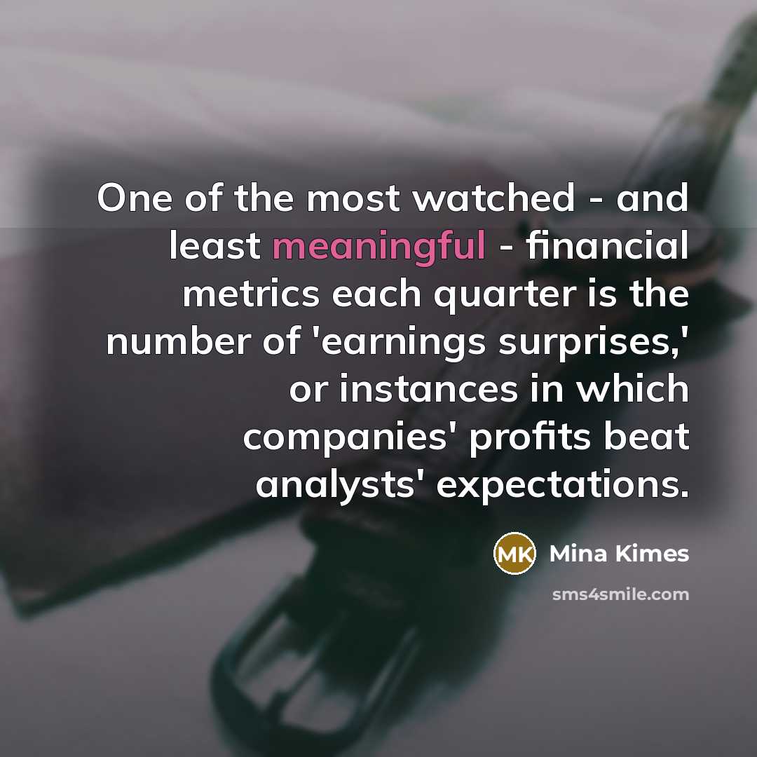 “One of the most watched - and least meaningful - financial metrics each quarter is the number of 'earnings surprises,' or instances in which companies' profits beat analysts' expectations.” quote by Mina Kimes