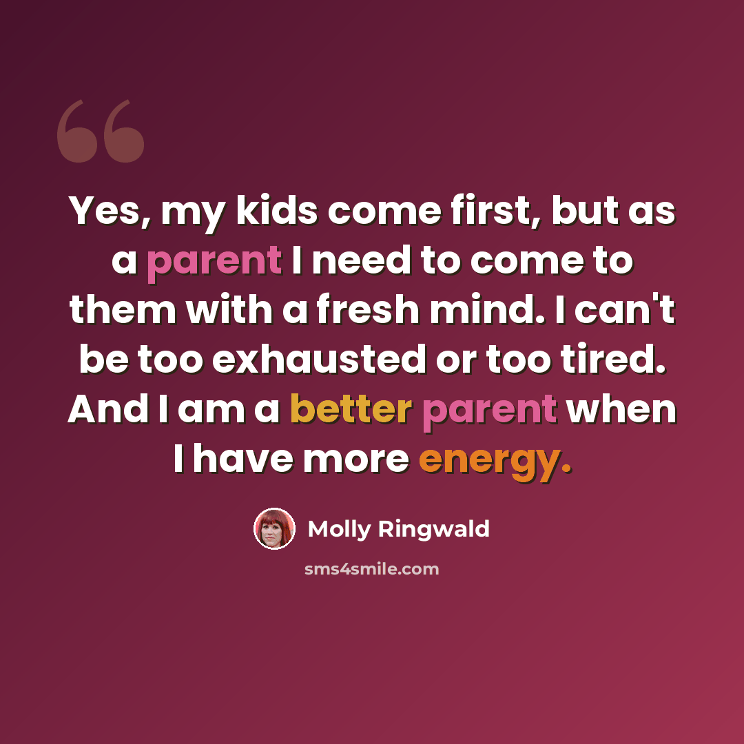 “Yes, my kids come first, but as a parent I need to come to them with a fresh mind. I can't be too exhausted or too tired. And I am a better parent when I have more energy.” quote by Molly Ringwald