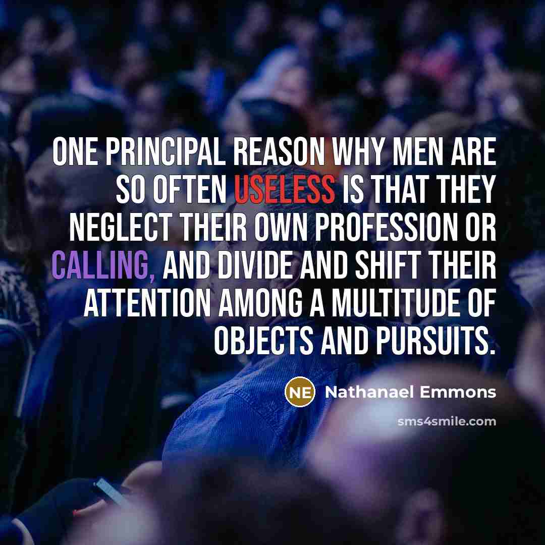 “One principal reason why men are so often useless is that they neglect their own profession or calling, and divide and shift their attention among a multitude of objects and pursuits.” quote by Nathanael Emmons