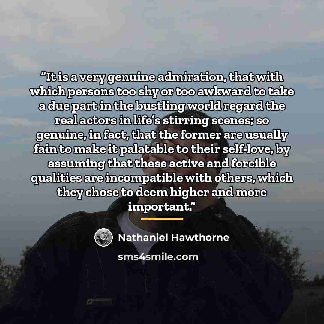“It is a very genuine admiration, that with which persons too shy or too awkward to take a due part in the bustling world regard the real actors in life’s stirring scenes; so genuine, in fact, that the former are usually fain to make it palatable to their self-love, by assuming that these active…” quote by Nathaniel Hawthorne