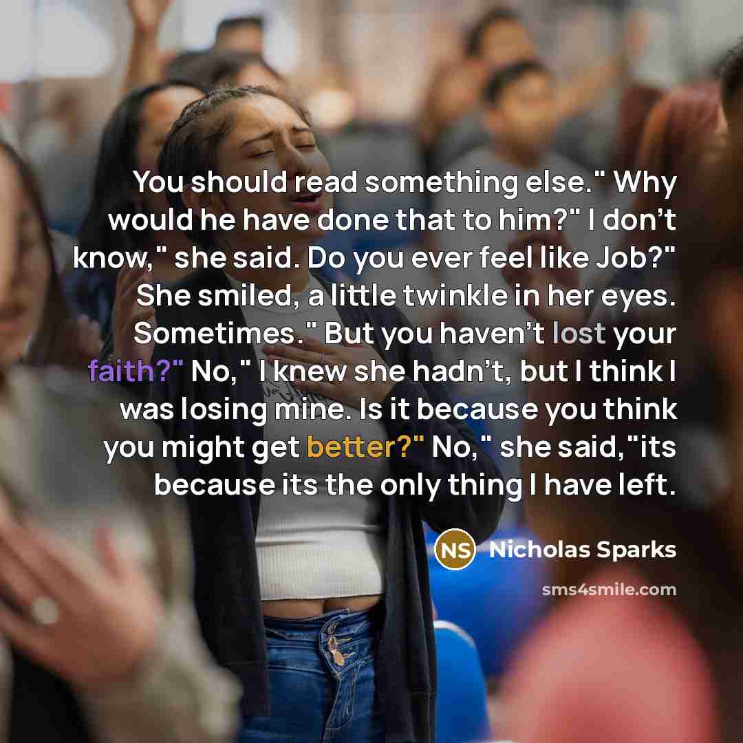 “You should read something else." Why would he have done that to him?" I don't know," she said. Do you ever feel like Job?" She smiled, a little twinkle in her eyes. Sometimes." But you haven't lost your faith?" No," I knew she hadn't, but I think I was losing mine. Is it because you think you…” quote by Nicholas Sparks