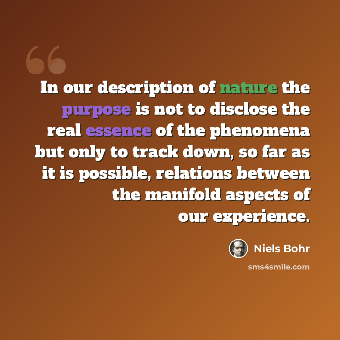 “In our description of nature the purpose is not to disclose the real essence of the phenomena but only to track down, so far as it is possible, relations between the manifold aspects of our experience.” quote by Niels Bohr