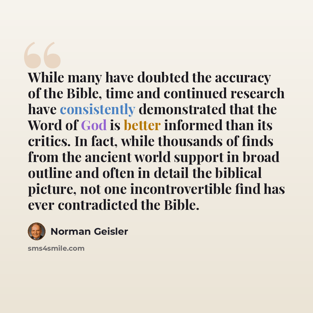 “While many have doubted the accuracy of the Bible, time and continued research have consistently demonstrated that the Word of God is better informed than its critics. In fact, while thousands of finds from the ancient world support in broad outline and often in detail the biblical picture, not…” quote by Norman Geisler