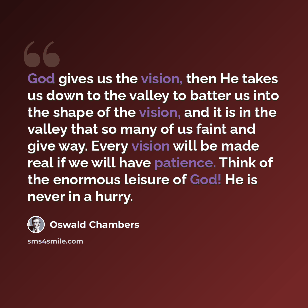 “God gives us the vision, then He takes us down to the valley to batter us into the shape of the vision, and it is in the valley that so many of us faint and give way. Every vision will be made real if we will have patience. Think of the enormous leisure of God! He is never in a hurry.” quote by Oswald Chambers
