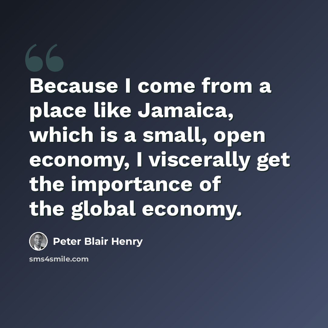 “Because I come from a place like Jamaica, which is a small, open economy, I viscerally get the importance of the global economy.” quote by Peter Blair Henry