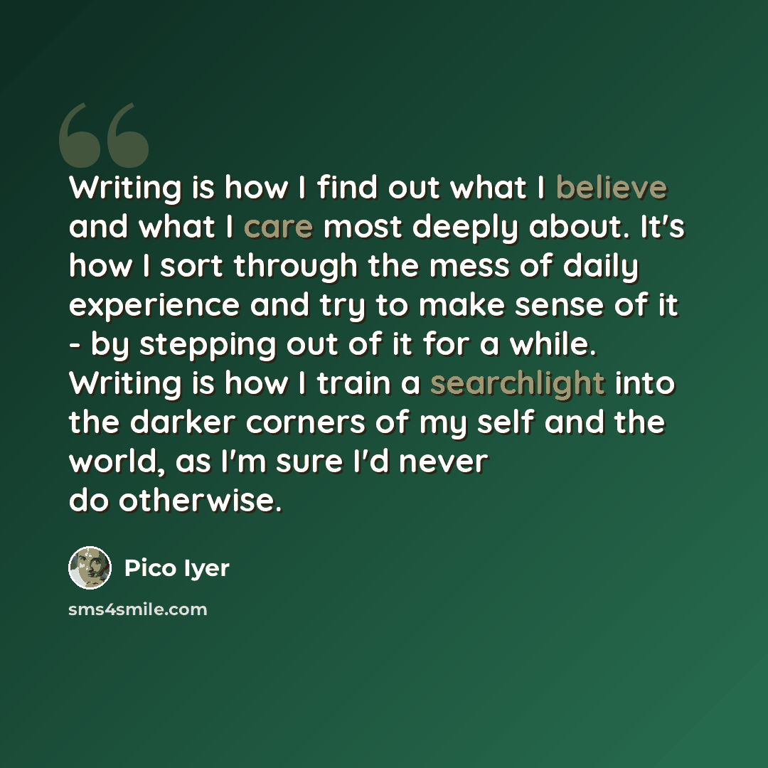 “Writing is how I find out what I believe and what I care most deeply about. It's how I sort through the mess of daily experience and try to make sense of it - by stepping out of it for a while. Writing is how I train a searchlight into the darker corners of my self and the world, as I'm sure I'd…” quote by Pico Iyer